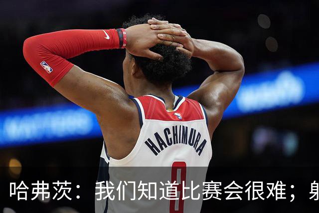 哈弗茨：我们知道比赛会很难；射门打后卫裆下门将很难看到球